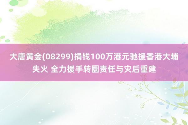 大唐黄金(08299)捐钱100万港元驰援香港大埔失火 全力援手转圜责任与灾后重建